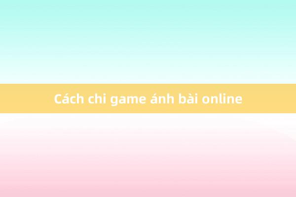 Cách chi game ánh bài online