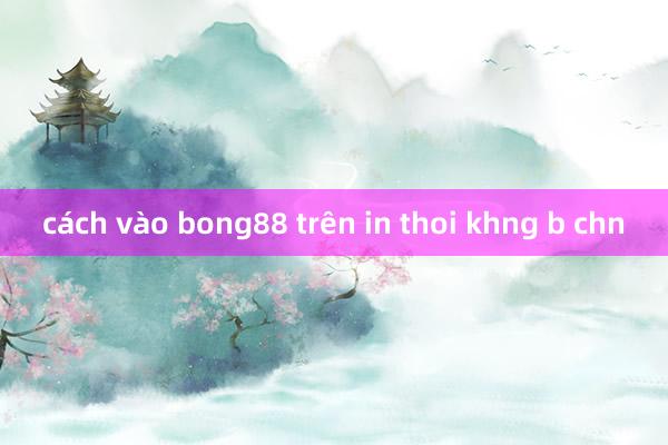 cách vào bong88 trên in thoi khng b chn