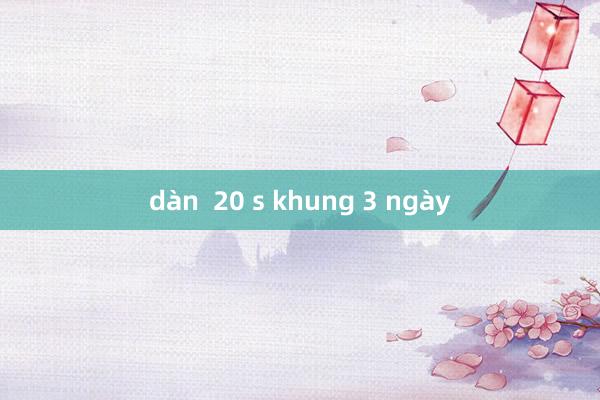 dàn  20 s khung 3 ngày