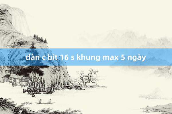 dàn c bit 16 s khung max 5 ngày