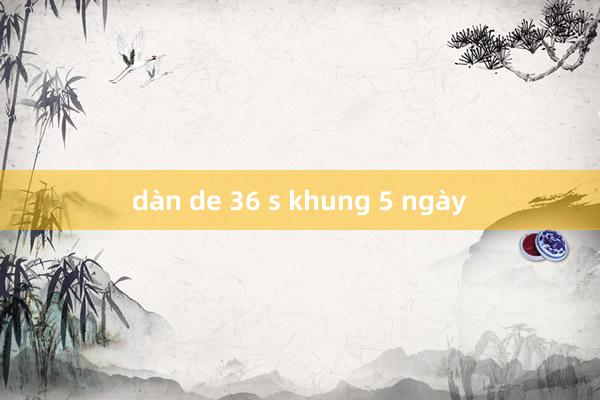 dàn de 36 s khung 5 ngày