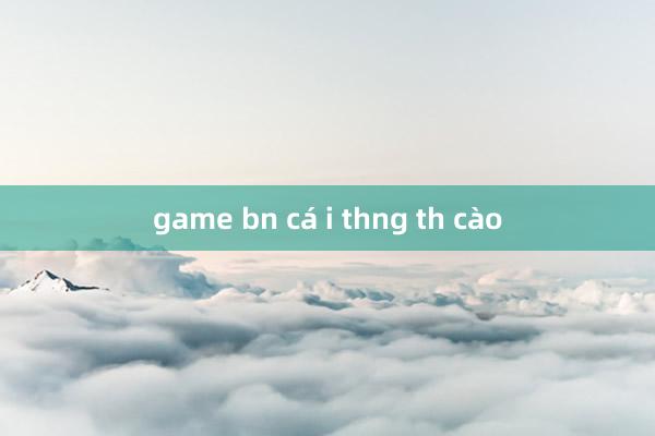 game bn cá i thng th cào