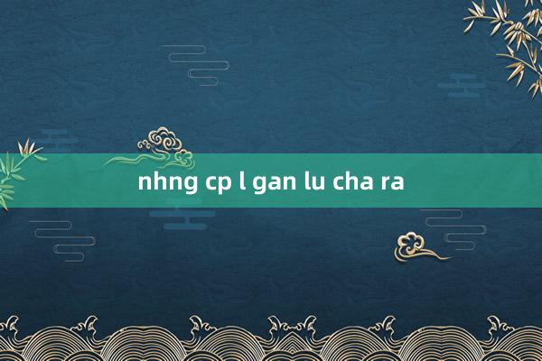 nhng cp l gan lu cha ra