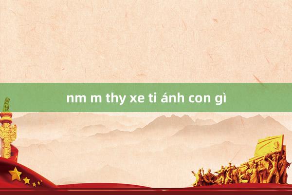 nm m thy xe ti ánh con gì