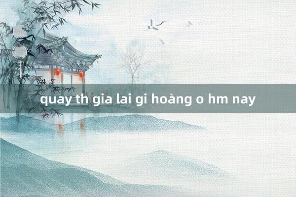 quay th gia lai gi hoàng o hm nay