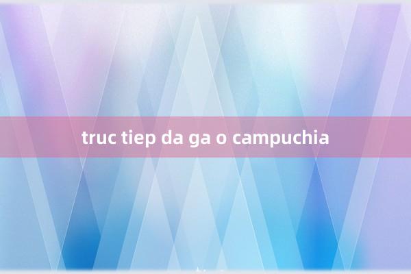 truc tiep da ga o campuchia