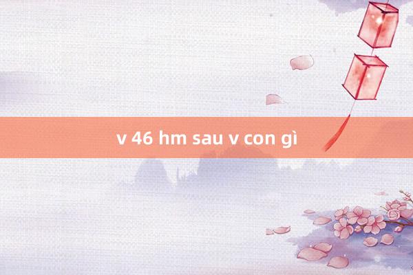 v 46 hm sau v con gì