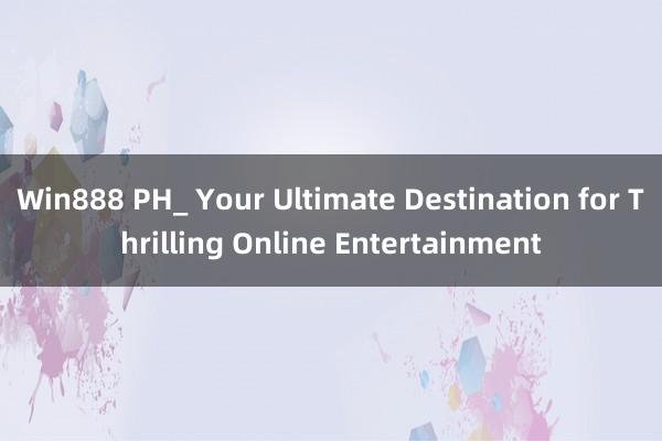 Win888 PH_ Your Ultimate Destination for Thrilling Online Entertainment