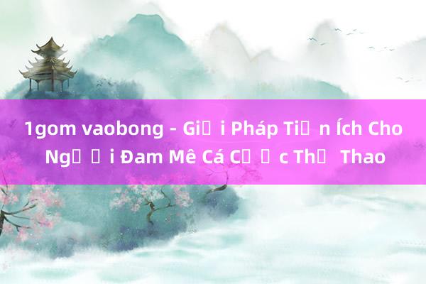 1gom vaobong - Giải Pháp Tiện Ích Cho Người Đam Mê Cá Cược Thể Thao