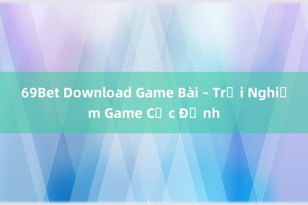 69Bet Download Game Bài – Trải Nghiệm Game Cực Đỉnh