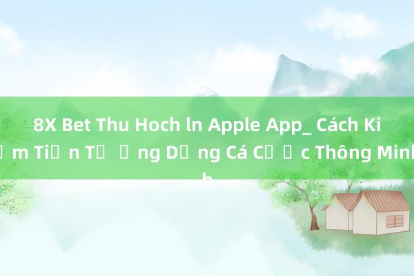 8X Bet Thu Hoch ln Apple App_ Cách Kiếm Tiền Từ Ứng Dụng Cá Cược Thông Minh