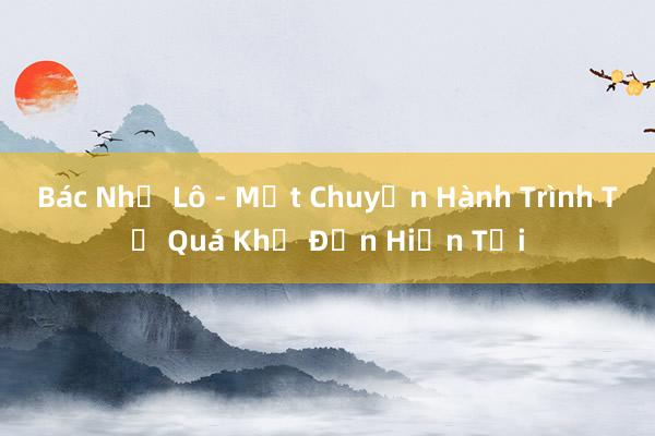 Bác Nhớ Lô - Một Chuyến Hành Trình Từ Quá Khứ Đến Hiện Tại