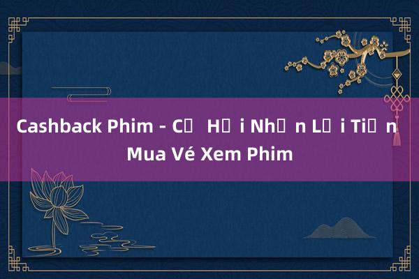 Cashback Phim - Cơ Hội Nhận Lại Tiền Mua Vé Xem Phim