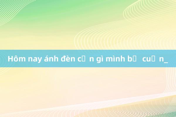 Hôm nay ánh đèn cơn gì mình bị cuốn_