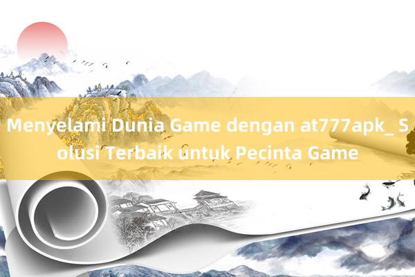 Menyelami Dunia Game dengan at777apk_ Solusi Terbaik untuk Pecinta Game