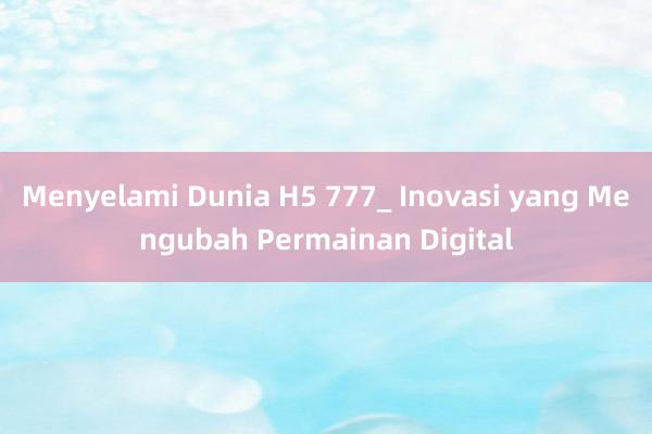 Menyelami Dunia H5 777_ Inovasi yang Mengubah Permainan Digital