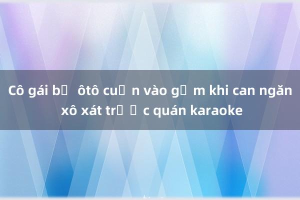 Cô gái bị ôtô cuốn vào gầm khi can ngăn xô xát trước quán karaoke