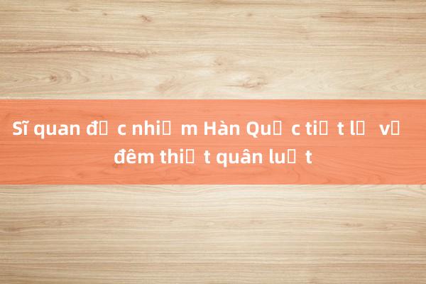 Sĩ quan đặc nhiệm Hàn Quốc tiết lộ về đêm thiết quân luật