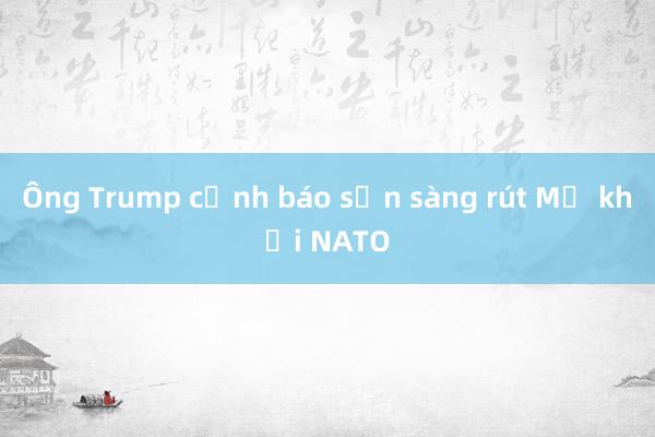 Ông Trump cảnh báo sẵn sàng rút Mỹ khỏi NATO