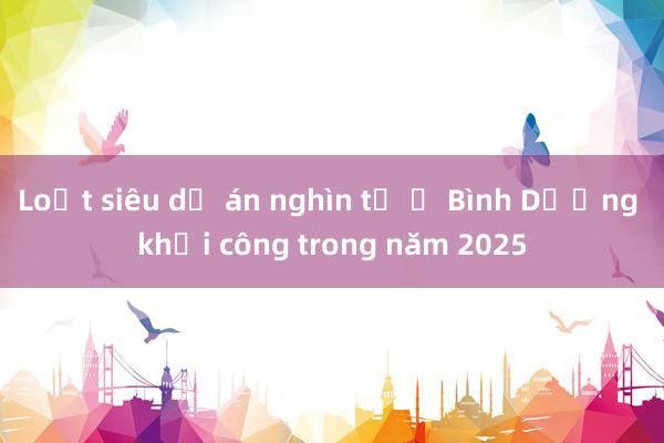 Loạt siêu dự án nghìn tỷ ở Bình Dương khởi công trong năm 2025