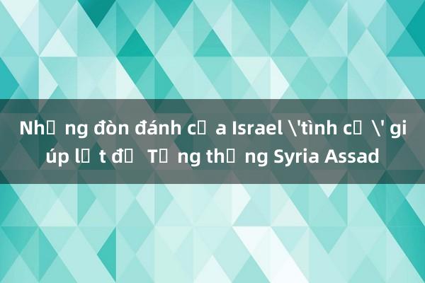 Những đòn đánh của Israel 'tình cờ' giúp lật đổ Tổng thống Syria Assad