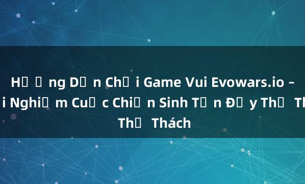 Hướng Dẫn Chơi Game Vui Evowars.io – Trải Nghiệm Cuộc Chiến Sinh Tồn Đầy Thử Thách