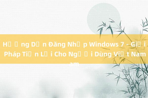 Hướng Dẫn Đăng Nhập Windows 7 - Giải Pháp Tiện Lợi Cho Người Dùng Việt Nam