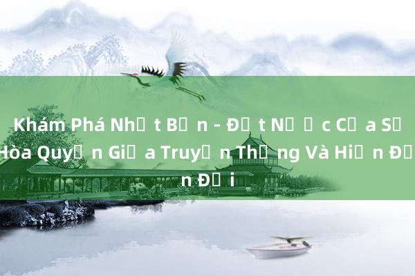 Khám Phá Nhật Bản - Đất Nước Của Sự Hòa Quyện Giữa Truyền Thống Và Hiện Đại