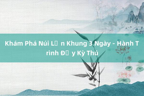 Khám Phá Núi Lớn Khung 3 Ngày - Hành Trình Đầy Kỳ Thú