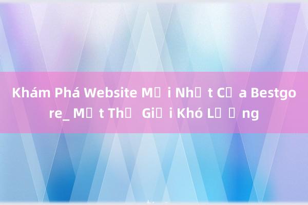 Khám Phá Website Mới Nhất Của Bestgore_ Một Thế Giới Khó Lường