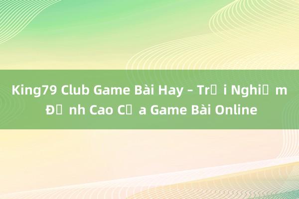 King79 Club Game Bài Hay – Trải Nghiệm Đỉnh Cao Của Game Bài Online