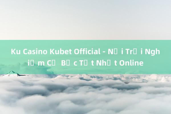 Ku Casino Kubet Official - Nơi Trải Nghiệm Cờ Bạc Tốt Nhất Online