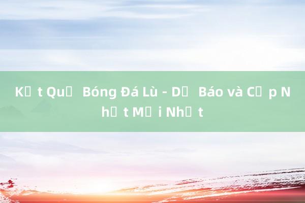 Kết Quả Bóng Đá Lù - Dự Báo và Cập Nhật Mới Nhất