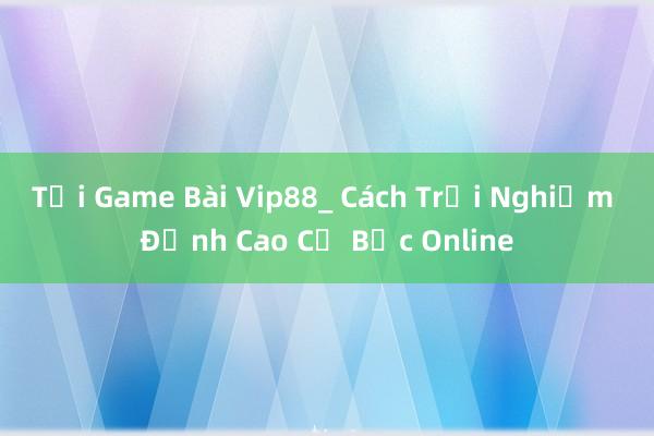 Tải Game Bài Vip88_ Cách Trải Nghiệm Đỉnh Cao Cờ Bạc Online