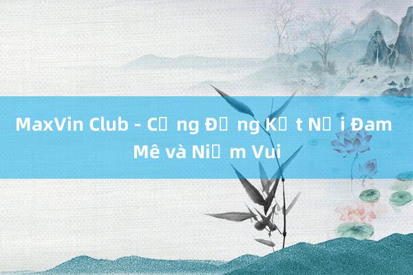 MaxVin Club - Cộng Đồng Kết Nối Đam Mê và Niềm Vui