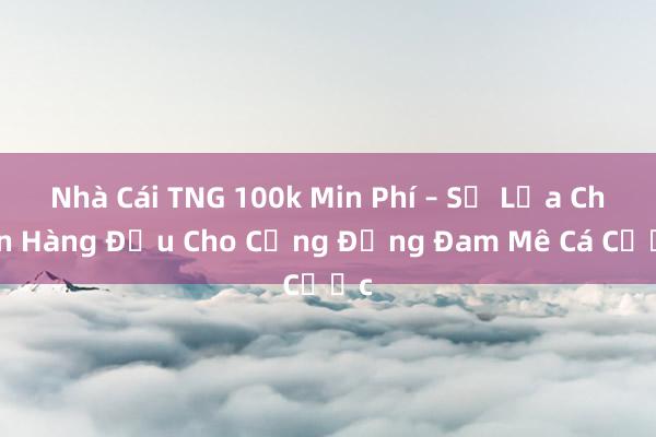 Nhà Cái TNG 100k Min Phí – Sự Lựa Chọn Hàng Đầu Cho Cộng Đồng Đam Mê Cá Cược