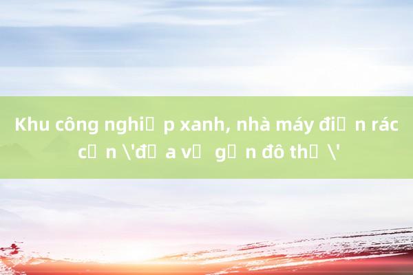 Khu công nghiệp xanh， nhà máy điện rác cần 'đưa về gần đô thị'