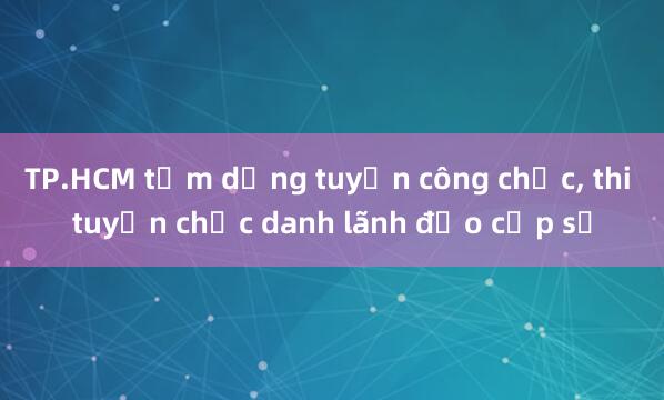 TP.HCM tạm dừng tuyển công chức， thi tuyển chức danh lãnh đạo cấp sở