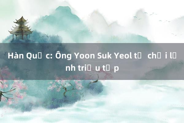 Hàn Quốc: Ông Yoon Suk Yeol từ chối lệnh triệu tập