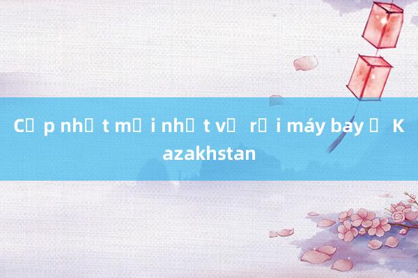 Cập nhật mới nhất vụ rơi máy bay ở Kazakhstan