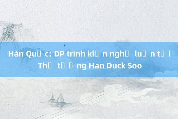 Hàn Quốc: DP trình kiến nghị luận tội Thủ tướng Han Duck Soo