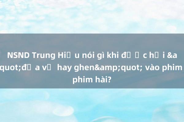 NSND Trung Hiếu nói gì khi được hỏi &quot;đưa vợ hay ghen&quot; vào phim hài?