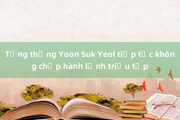 Tổng thống Yoon Suk Yeol tiếp tục không chấp hành lệnh triệu tập 