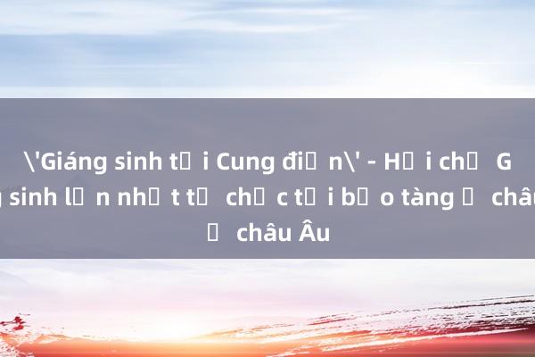 'Giáng sinh tại Cung điện' - Hội chợ Giáng sinh lớn nhất tổ chức tại bảo tàng ở châu Âu