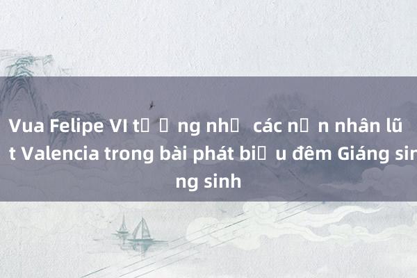 Vua Felipe VI tưởng nhớ các nạn nhân lũ lụt Valencia trong bài phát biểu đêm Giáng sinh