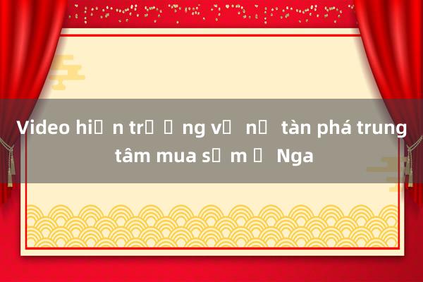 Video hiện trường vụ nổ tàn phá trung tâm mua sắm ở Nga