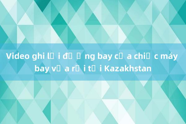 Video ghi lại đường bay của chiếc máy bay vừa rơi tại Kazakhstan