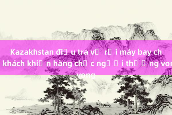 Kazakhstan điều tra vụ rơi máy bay chở khách khiến hàng chục người thương vong