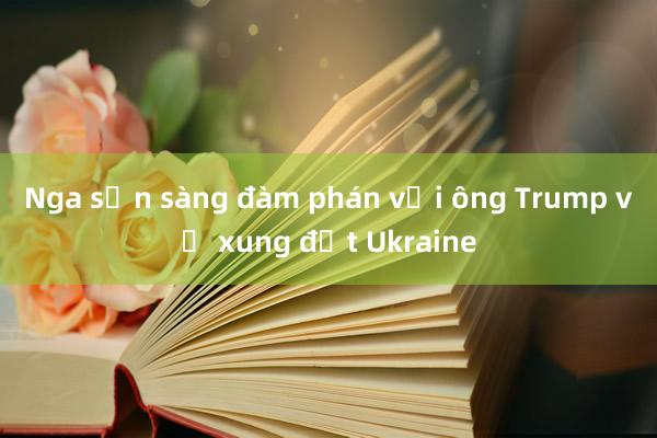 Nga sẵn sàng đàm phán với ông Trump về xung đột Ukraine