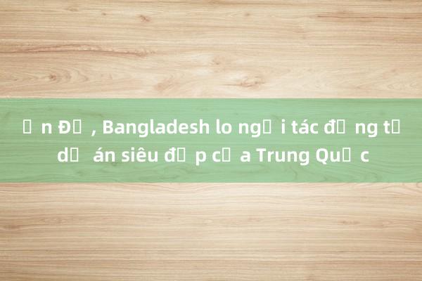 Ấn Độ， Bangladesh lo ngại tác động từ dự án siêu đập của Trung Quốc